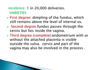 incidence: 1 in 20,000 deliveries.
VARIETIES
 First degree: dimpling of the fundus, which
still remains above the level of internal os.
 Second degree:fundus passes through the
cervix but lies inside the vagina.
 Third degree (complete):endometrium with or
without the attached placenta is visible
outside the vulva. cervix and part of the
vagina may also be involved in the process .
 
