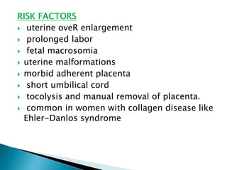 RISK FACTORS
 uterine oveR enlargement
 prolonged labor
 fetal macrosomia
 uterine malformations
 morbid adherent placenta
 short umbilical cord
 tocolysis and manual removal of placenta.
 common in women with collagen disease like
Ehler-Danlos syndrome
 