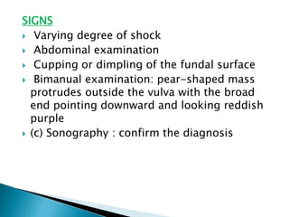 SIGNS
 Varying degree of shock
 Abdominal examination
 Cupping or dimpling of the fundal surface
 Bimanual examination: pear-shaped mass
protrudes outside the vulva with the broad
end pointing downward and looking reddish
purple
 (c) Sonography : confirm the diagnosis
 