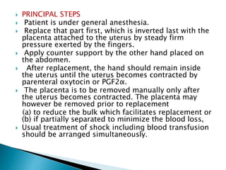  PRINCIPAL STEPS
 Patient is under general anesthesia.
 Replace that part first, which is inverted last with the
placenta attached to the uterus by steady firm
pressure exerted by the fingers.
 Apply counter support by the other hand placed on
the abdomen.
 After replacement, the hand should remain inside
the uterus until the uterus becomes contracted by
parenteral oxytocin or PGF2α.
 The placenta is to be removed manually only after
the uterus becomes contracted. The placenta may
however be removed prior to replacement
(a) to reduce the bulk which facilitates replacement or
(b) if partially separated to minimize the blood loss,
 Usual treatment of shock including blood transfusion
should be arranged simultaneously.
 