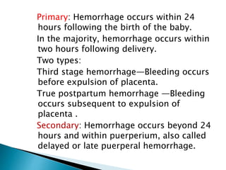 Primary: Hemorrhage occurs within 24
hours following the birth of the baby.
In the majority, hemorrhage occurs within
two hours following delivery.
Two types:
Third stage hemorrhage—Bleeding occurs
before expulsion of placenta.
True postpartum hemorrhage —Bleeding
occurs subsequent to expulsion of
placenta .
Secondary: Hemorrhage occurs beyond 24
hours and within puerperium, also called
delayed or late puerperal hemorrhage.
 