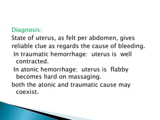 Diagnosis:
State of uterus, as felt per abdomen, gives
reliable clue as regards the cause of bleeding.
In traumatic hemorrhage: uterus is well
contracted.
In atonic hemorrhage: uterus is flabby
becomes hard on massaging.
both the atonic and traumatic cause may
coexist.
 