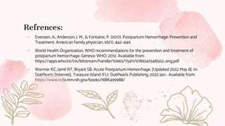 Refrences:
● Evensen, A., Anderson, J. M., & Fontaine, P. (2017). Postpartum Hemorrhage: Prevention and
Treatment. American family physician, 95(7), 442–449.
● World Health Organization. WHO recommendations for the prevention and treatment of
postpartum hemorrhage. Geneva: WHO; 2012. Available from:
https://apps.who.int/iris/bitstream/handle/10665/75411/9789241548502_eng.pdf
● Wormer KC, Jamil RT, Bryant SB. Acute Postpartum Hemorrhage. [Updated 2022 May 8]. In:
StatPearls [Internet]. Treasure Island (FL): StatPearls Publishing; 2022 Jan-. Available from:
https://www.ncbi.nlm.nih.gov/books/NBK499988/
 