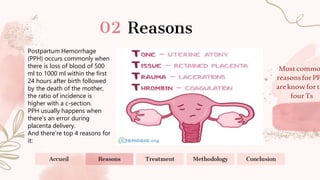 Mostcommo
reasonsforPP
areknowforth
fourTs
Reasons
Accueil Reasons Treatment Methodology Conclusion
Postpartum Hemorrhage
(PPH) occurs commonly when
there is loss of blood of 500
ml to 1000 ml within the first
24 hours after birth followed
by the death of the mother,
the ratio of incidence is
higher with a c-section.
PPH usually happens when
there’s an error during
placenta delivery.
And there’re top 4 reasons for
it:
 