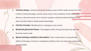 1. Uterine atony: considered to be the primary cause of PPH, holds account for 70%
to 80% of all hemorrhage. Uterine atony refers to the weakness of the uterus after
delivery, when the muscle can't contract enough to clamp the placental blood vessel
shunt and this leads to steady blood hemorrhage.
2. Uterine trauma: Bleeding due to a damage to your uterus
3. Retained placental tissue: This happens when the placenta does not separate
from the uterine wall
4. Blood clotting condition (thrombin): This is when there is reduced body
ability of forming a clot due to coagulation problem, that can make even a tiny bleed
uncontrollable
 