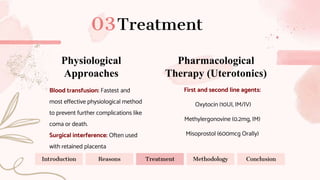 Treatment
Physiological
Approaches
Pharmacological
Therapy (Uterotonics)
Blood transfusion: Fastest and
most effective physiological method
to prevent further complications like
coma or death.
Surgical interference: Often used
with retained placenta
First and second line agents:
Oxytocin (10UI, IM/IV)
Methylergonovine (0.2mg, IM)
Misoprostol (600mcg Orally)
Introduction Reasons Treatment Methodology Conclusion
 