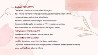 Oxytocin (10UI, IM/IV):
Oxytocin is considered to be the first-line agent.
It’s a natural hormone works rapidly to cause uterine contraction with no
contraindications and minimal side effects.
It’s often used when hemorrhage is due uterine atony
Recommended drug for prevention of PPH in caesarean section.
where oxytocin is not available, second-line agents is used.
Methylergonovine (0.2mg, IM):
It works rapidly for sustained uterine contraction.
Misoprostol (600mcg Orally):
Used for its delayed onset than the above medications.
Oxytocin is more effective than misoprostol for prevention and treatment of uterine
atony and has fewer adverse effects.
 
