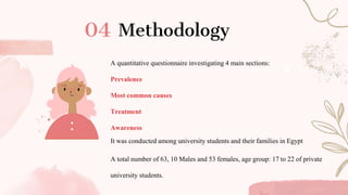 Methodology
A quantitative questionnaire investigating 4 main sections:
Prevalence
Most common causes
Treatment
Awareness
It was conducted among university students and their families in Egypt
A total number of 63, 10 Males and 53 females, age group: 17 to 22 of private
university students.
 