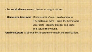 • For cervical tears we use chromic or catgut sutures
• Hematoma treatment : If hematoma <5 cm – cold compress
If hematoma > 5cm – Drain the hematoma .
Clear clots , identify bleeder and ligate
and suture the wound.
Uterine Rupture : Subtotal hysterectomy or repair and sterilization .
 