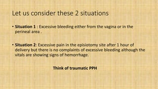 Let us consider these 2 situations
• Situation 1 : Excessive bleeding either from the vagina or in the
perineal area .
• Situation 2: Excessive pain in the episiotomy site after 1 hour of
delivery but there is no complaints of excessive bleeding although the
vitals are showing signs of hemorrhage.
Think of traumatic PPH
 