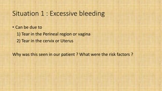 Situation 1 : Excessive bleeding
• Can be due to
1) Tear in the Perineal region or vagina
2) Tear in the cervix or Uterus
Why was this seen in our patient ? What were the risk factors ?
 