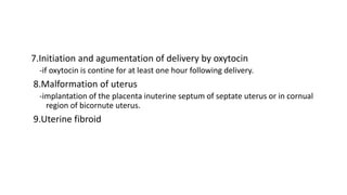 7.Initiation and agumentation of delivery by oxytocin
-if oxytocin is contine for at least one hour following delivery.
8.Malformation of uterus
-implantation of the placenta inuterine septum of septate uterus or in cornual
region of bicornute uterus.
9.Uterine fibroid
 