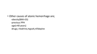 • Other causes of atonic hemorrhage are;
-obesity(BMI>35)
-previous PPH
-age(>40 years)
-drugs; ritodrine,mgso4,nifidepine
 
