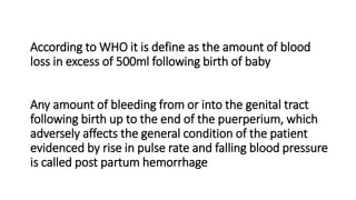 According to WHO it is define as the amount of blood
loss in excess of 500ml following birth of baby
Any amount of bleeding from or into the genital tract
following birth up to the end of the puerperium, which
adversely affects the general condition of the patient
evidenced by rise in pulse rate and falling blood pressure
is called post partum hemorrhage
 