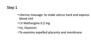 Step 1
•Uterine massage: to make uterus hard and express
blood clot
•I.V Methergine 0.2 mg
•Inj. Oxytocin
•To examine expelled placenta and membrane
 