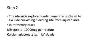 Step 2
• The uterus is explored under general anesthesia to
exclude coexisting bleeding site from injured area
• In refractory cases
Misopristol 1000mcg per rectum
Calcium gluconate 1gm I.V slowly
 