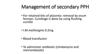 Management of secondary PPH
• For retained bits of placenta: removal by ovum
forceps. Curettage is done by using flushing
curette
• I.M methergine 0.2mg
• Blood transfusion
• To administer antibiotic (clindamycin and
metronidazole)
 
