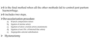 It is the final method when all the other methods fail to control post partum
haemorrhage.
It includes two steps,
Devascularisation procedure
a) B lynch compression suture
b) Ligaton of uterine artery
c) Ligation of utero-ovarian artery anastomosis
d) Ligation of ant. Div. of Internal iliac artery
e) Angiograhic arterial embolisation
 Hysterectomy
 