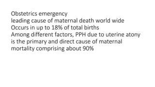 Obstetrics emergency
leading cause of maternal death world wide
Occurs in up to 18% of total births
Among different factors, PPH due to uterine atony
is the primary and direct cause of maternal
mortality comprising about 90%
 