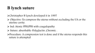 B lynch suture
Christopher B Lynch developed it in 1997
 Objective-To compress the uterus without occluding the UA or the
uterine cavity.
 Ind: Atonic PPH,PPH with coagulopathy
 Suture: absorbable-Polyglactin ,Chromic .
Procedure: A compression test is done and if the uterus responds this
suture is attempted
 