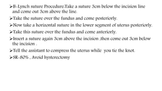 B-Lynch suture Procedure:Take a suture 3cm below the incision line
and come out 3cm above the line.
Take the suture over the fundus and come posteriorly.
Now take a horizontal suture in the lower segment of uterus posteriorly.
Take this suture over the fundus and come anteriorly.
Insert a suture again 3cm above the incision ,then come out 3cm below
the incision .
Tell the assistant to compress the uterus while you tie the knot.
SR-80% , Avoid hysterectomy
 
