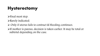 Hysterectomy
Final most step.
Rarely indicated.
 Only if uterus fails to contract & bleeding continues.
If mother is parous, decision is taken earlier. It may be total or
subtotal depending on the case.
 
