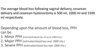 Depending upon the amount of blood loss, PPH
can be
1. Minor PPH (estimated blood loss of up to 1000 mls.)
2. Major PPH (estimated blood loss over 1000 mls.)
3. Severe PPH (estimated blood loss over 2000 mls.)
The average blood loss following vaginal delivery, cesarean
delivery and cesarean hysterectomy is 500 ml, 1000 ml and 1500
ml respectively.
 