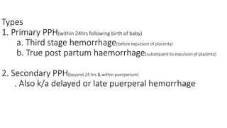 Types
1. Primary PPH(within 24hrs following birth of baby)
a. Third stage hemorrhage(before expulsion of placenta)
b. True post partum haemorrhage(subsequent to expulsion of placenta)
2. Secondary PPH(beyond 24 hrs & within puerperium)
. Also k/a delayed or late puerperal hemorrhage
 