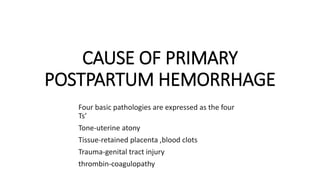 CAUSE OF PRIMARY
POSTPARTUM HEMORRHAGE
Four basic pathologies are expressed as the four
Ts’
Tone-uterine atony
Tissue-retained placenta ,blood clots
Trauma-genital tract injury
thrombin-coagulopathy
 