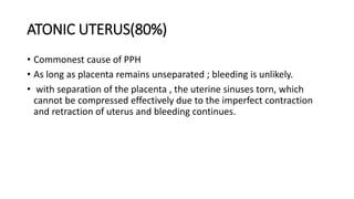 ATONIC UTERUS(80%)
• Commonest cause of PPH
• As long as placenta remains unseparated ; bleeding is unlikely.
• with separation of the placenta , the uterine sinuses torn, which
cannot be compressed effectively due to the imperfect contraction
and retraction of uterus and bleeding continues.
 