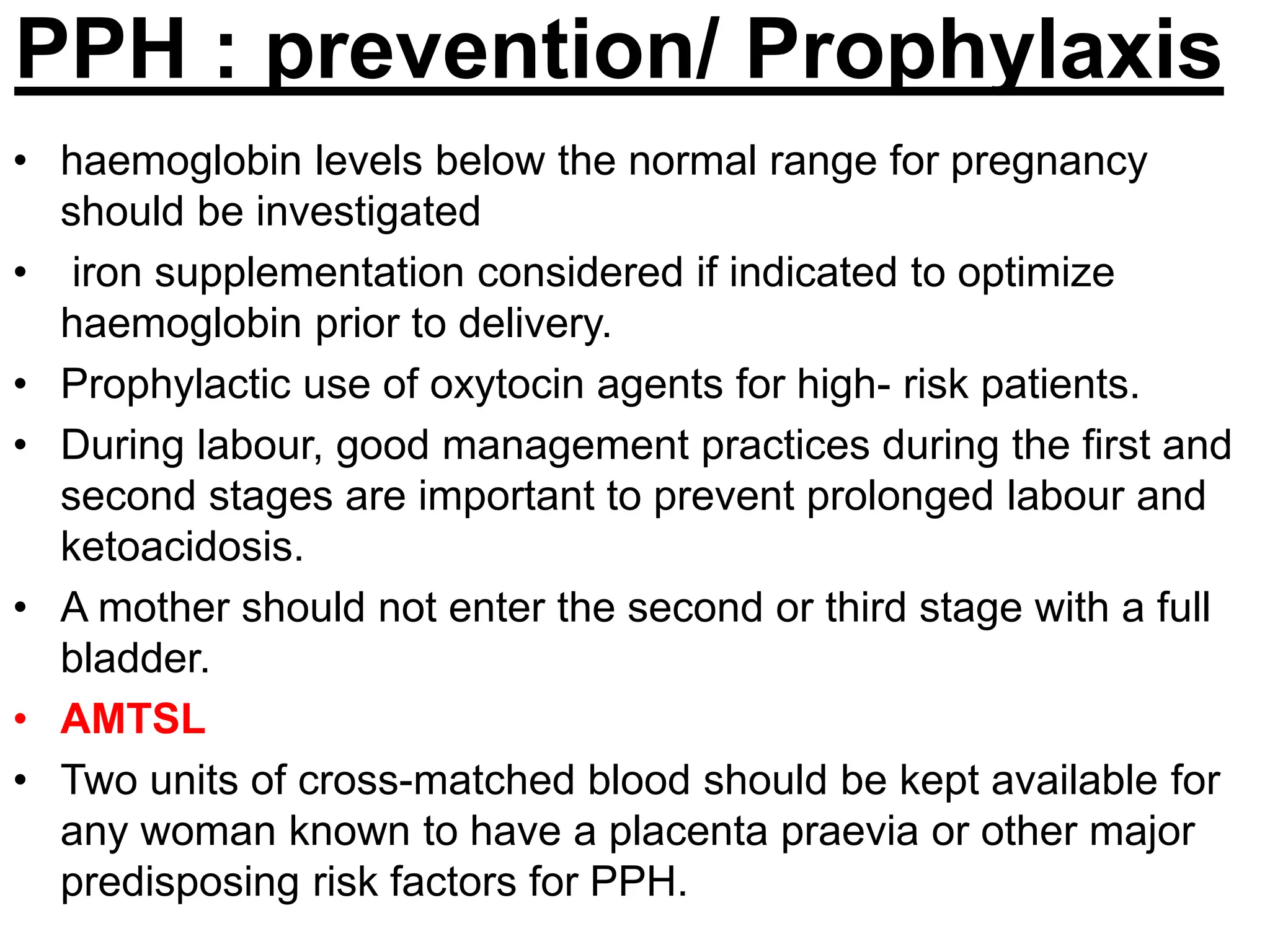 PPH : prevention/ Prophylaxis
• haemoglobin levels below the normal range for pregnancy
should be investigated
• iron supplementation considered if indicated to optimize
haemoglobin prior to delivery.
• Prophylactic use of oxytocin agents for high- risk patients.
• During labour, good management practices during the first and
second stages are important to prevent prolonged labour and
ketoacidosis.
• A mother should not enter the second or third stage with a full
bladder.
• AMTSL
• Two units of cross-matched blood should be kept available for
any woman known to have a placenta praevia or other major
predisposing risk factors for PPH.
 