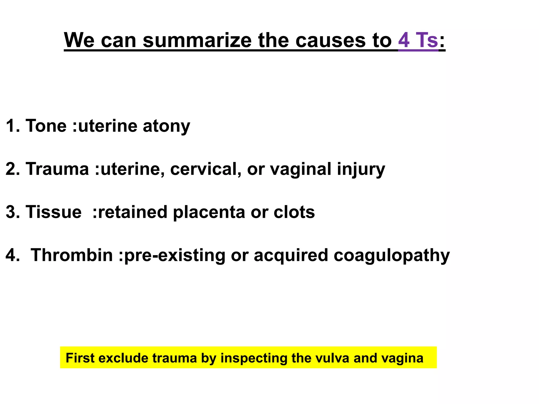 We can summarize the causes to 4 Ts:
1. Tone :uterine atony
2. Trauma :uterine, cervical, or vaginal injury
3. Tissue :retained placenta or clots
4. Thrombin :pre-existing or acquired coagulopathy
First exclude trauma by inspecting the vulva and vagina
 