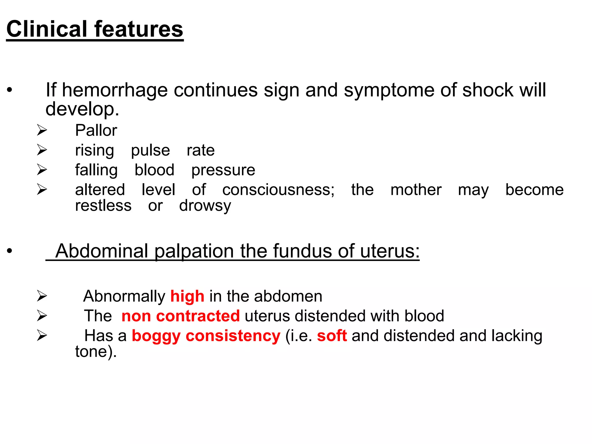Clinical features
• If hemorrhage continues sign and symptome of shock will
develop.
 Pallor
 rising pulse rate
 falling blood pressure
 altered level of consciousness; the mother may become
restless or drowsy
• Abdominal palpation the fundus of uterus:
 Abnormally high in the abdomen
 The non contracted uterus distended with blood
 Has a boggy consistency (i.e. soft and distended and lacking
tone).
 