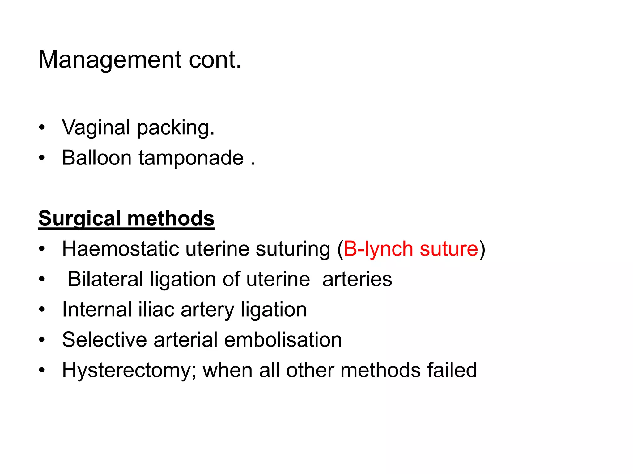 Management cont.
• Vaginal packing.
• Balloon tamponade .
Surgical methods
• Haemostatic uterine suturing (B-lynch suture)
• Bilateral ligation of uterine arteries
• Internal iliac artery ligation
• Selective arterial embolisation
• Hysterectomy; when all other methods failed
 