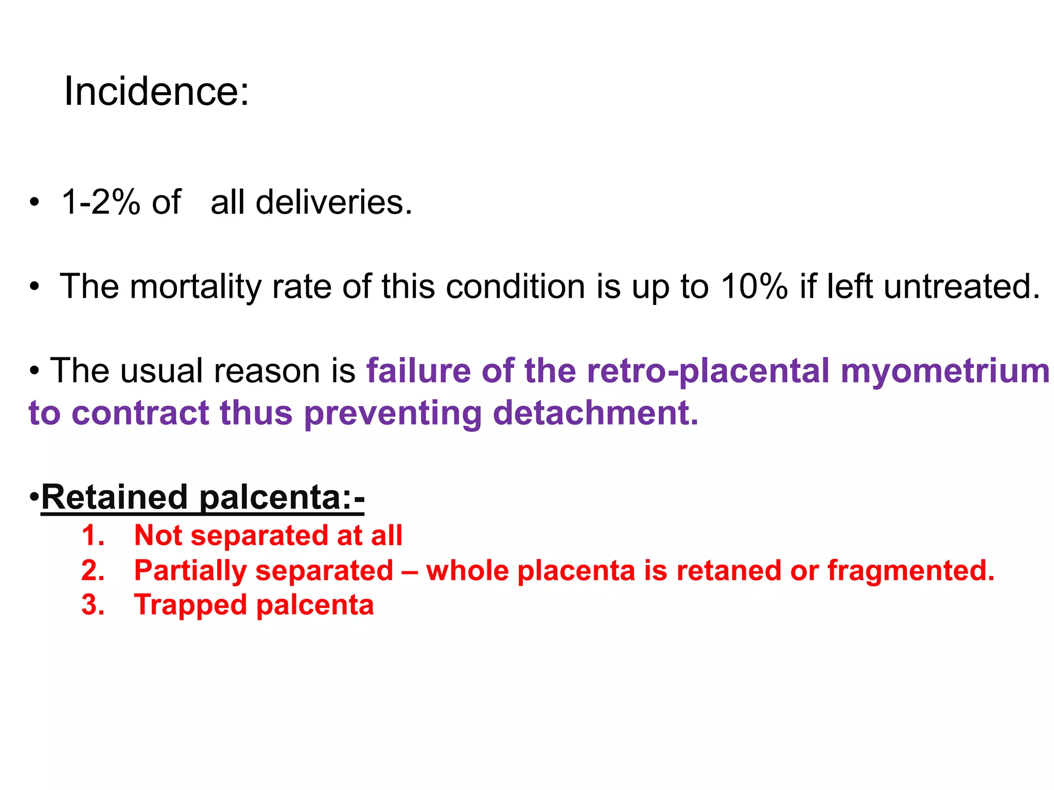 • 1-2% of all deliveries.
• The mortality rate of this condition is up to 10% if left untreated.
• The usual reason is failure of the retro-placental myometrium
to contract thus preventing detachment.
•Retained palcenta:-
1. Not separated at all
2. Partially separated – whole placenta is retaned or fragmented.
3. Trapped palcenta
Incidence:
 