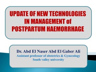 UPDATE OF NEW TECHNOLOGIES
IN MANAGEMENT of
POSTPARTUM HAEMORRHAGE
Dr. Abd El Naser Abd El Gaber Ali
Assistant professor of obstetrics & Gynecology
South valley university
 