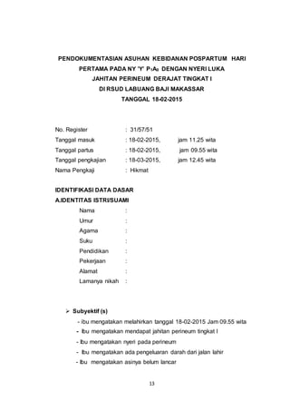 13
PENDOKUMENTASIAN ASUHAN KEBIDANAN POSPARTUM HARI
PERTAMA PADA NY ’Y’ P1A0 DENGAN NYERI LUKA
JAHITAN PERINEUM DERAJAT TINGKAT I
DI RSUD LABUANG BAJI MAKASSAR
TANGGAL 18-02-2015
No. Register : 31/57/51
Tanggal masuk : 18-02-2015, jam 11.25 wita
Tanggal partus : 18-02-2015, jam 09.55 wita
Tanggal pengkajian : 18-03-2015, jam 12.45 wita
Nama Pengkaji : Hikmat
IDENTIFIKASI DATA DASAR
A.IDENTITAS ISTRI/SUAMI
Nama :
Umur :
Agama :
Suku :
Pendidikan :
Pekerjaan :
Alamat :
Lamanya nikah :
 Subyektif (s)
- ibu mengatakan melahirkan tanggal 18-02-2015 Jam 09.55 wita
- Ibu mengatakan mendapat jahitan perineum tingkat I
- Ibu mengatakan nyeri pada perineum
- Ibu mengatakan ada pengeluaran darah dari jalan lahir
- Ibu mengatakan asinya belum lancar
 