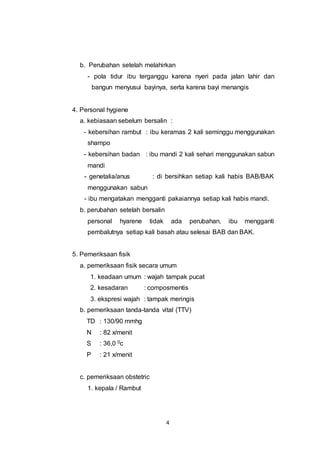 4
b. Perubahan setelah melahirkan
- pola tidur ibu terganggu karena nyeri pada jalan lahir dan
bangun menyusui bayinya, serta karena bayi menangis
4. Personal hygiene
a. kebiasaan sebelum bersalin :
- kebersihan rambut : ibu keramas 2 kali seminggu menggunakan
shampo
- kebersihan badan : ibu mandi 2 kali sehari menggunakan sabun
mandi
- genetalia/anus : di bersihkan setiap kali habis BAB/BAK
menggunakan sabun
- ibu mengatakan mengganti pakaiannya setiap kali habis mandi.
b. perubahan setelah bersalin
personal hyarene tidak ada perubahan, ibu mengganti
pembalutnya setiap kali basah atau selesai BAB dan BAK.
5. Pemeriksaan fisik
a. pemeriksaan fisik secara umum
1. keadaan umum : wajah tampak pucat
2. kesadaran : composmentis
3. ekspresi wajah : tampak meringis
b. pemeriksaan tanda-tanda vital (TTV)
TD : 130/90 mmhg
N : 82 x/menit
S : 36,0 0c
P : 21 x/menit
c. pemeriksaan obstetric
1. kepala / Rambut
 