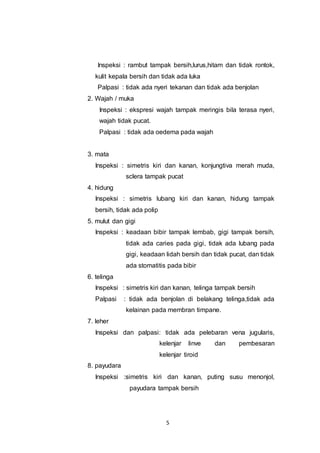 5
Inspeksi : rambut tampak bersih,lurus,hitam dan tidak rontok,
kulit kepala bersih dan tidak ada luka
Palpasi : tidak ada nyeri tekanan dan tidak ada benjolan
2. Wajah / muka
Inspeksi : ekspresi wajah tampak meringis bila terasa nyeri,
wajah tidak pucat.
Palpasi : tidak ada oedema pada wajah
3. mata
Inspeksi : simetris kiri dan kanan, konjungtiva merah muda,
sclera tampak pucat
4. hidung
Inspeksi : simetris lubang kiri dan kanan, hidung tampak
bersih, tidak ada polip
5. mulut dan gigi
Inspeksi : keadaan bibir tampak lembab, gigi tampak bersih,
tidak ada caries pada gigi, tidak ada lubang pada
gigi, keadaan lidah bersih dan tidak pucat, dan tidak
ada stomatitis pada bibir
6. telinga
Inspeksi : simetris kiri dan kanan, telinga tampak bersih
Palpasi : tidak ada benjolan di belakang telinga,tidak ada
kelainan pada membran timpane.
7. leher
Inspeksi dan palpasi: tidak ada pelebaran vena jugularis,
kelenjar linve dan pembesaran
kelenjar tiroid
8. payudara
Inspeksi :simetris kiri dan kanan, puting susu menonjol,
payudara tampak bersih
 