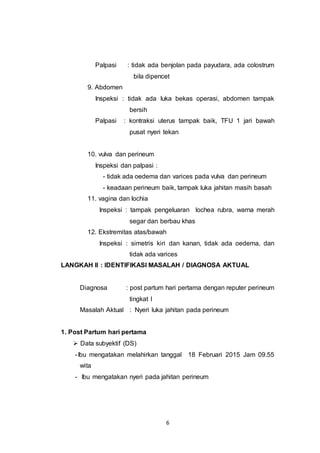6
Palpasi : tidak ada benjolan pada payudara, ada colostrum
bila dipencet
9. Abdomen
Inspeksi : tidak ada luka bekas operasi, abdomen tampak
bersih
Palpasi : kontraksi uterus tampak baik, TFU 1 jari bawah
pusat nyeri tekan
10. vulva dan perineum
Inspeksi dan palpasi :
- tidak ada oedema dan varices pada vulva dan perineum
- keadaan perineum baik, tampak luka jahitan masih basah
11. vagina dan lochia
Inspeksi : tampak pengeluaran lochea rubra, warna merah
segar dan berbau khas
12. Ekstremitas atas/bawah
Inspeksi : simetris kiri dan kanan, tidak ada oedema, dan
tidak ada varices
LANGKAH II : IDENTIFIKASI MASALAH / DIAGNOSA AKTUAL
Diagnosa : post partum hari pertama dengan reputer perineum
tingkat I
Masalah Aktual : Nyeri luka jahitan pada perineum
1. Post Partum hari pertama
 Data subyektif (DS)
-Ibu mengatakan melahirkan tanggal 18 Februari 2015 Jam 09.55
wita
- Ibu mengatakan nyeri pada jahitan perineum
 