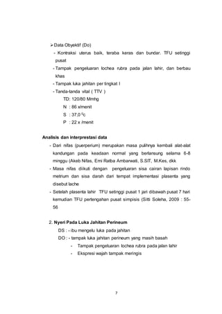 7
Data Obyektif (Do)
- Kontraksi uterus baik, teraba keras dan bundar. TFU setinggi
pusat
- Tampak pengeluaran lochea rubra pada jalan lahir, dan berbau
khas
- Tampak luka jahitan per tingkat I
- Tanda-tanda vital ( TTV )
TD: 120/80 Mmhg
N : 86 x/menit
S : 37,0 0c
P : 22 x /menit
Analisis dan interprestasi data
- Dari nifas (puerperium) merupakan masa pulihnya kembali alat-alat
kandungan pada keadaan normal yang berlansung selama 6-8
minggu (Akeb Nifas, Emi Ratba Ambarwati, S.SIT, M.Kes, dkk
- Masa nifas diikuti dengan pengeluaran sisa cairan lapisan rindo
metrium dan sisa darah dari tempat implementasi plasenta yang
disebut lache
- Setelah plasenta lahir TFU setinggi pusat 1 jari dibawah pusat 7 hari
kemudian TFU pertengahan pusat simpisis (Sitti Soleha, 2009 : 55-
56
2. Nyeri Pada Luka Jahitan Perineum
DS : - ibu mengelu luka pada jahitan
DO : - tampak luka jahitan perineum yang masih basah
- Tampak pengeluaran lochea rubra pada jalan lahir
- Ekspresi wajah tampak meringis
 