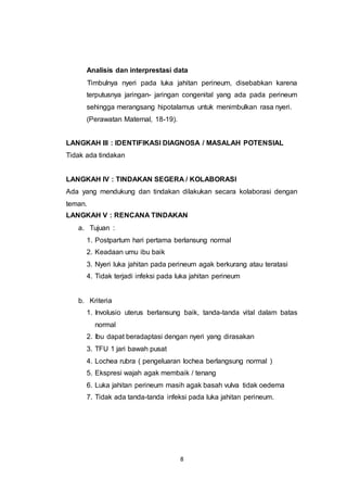 8
Analisis dan interprestasi data
Timbulnya nyeri pada luka jahitan perineum, disebabkan karena
terputusnya jaringan- jaringan congenital yang ada pada perineum
sehingga merangsang hipotalamus untuk menimbulkan rasa nyeri.
(Perawatan Maternal, 18-19).
LANGKAH III : IDENTIFIKASI DIAGNOSA / MASALAH POTENSIAL
Tidak ada tindakan
LANGKAH IV : TINDAKAN SEGERA / KOLABORASI
Ada yang mendukung dan tindakan dilakukan secara kolaborasi dengan
teman.
LANGKAH V : RENCANA TINDAKAN
a. Tujuan :
1. Postpartum hari pertama berlansung normal
2. Keadaan umu ibu baik
3. Nyeri luka jahitan pada perineum agak berkurang atau teratasi
4. Tidak terjadi infeksi pada luka jahitan perineum
b. Kriteria
1. Involusio uterus berlansung baik, tanda-tanda vital dalam batas
normal
2. Ibu dapat beradaptasi dengan nyeri yang dirasakan
3. TFU 1 jari bawah pusat
4. Lochea rubra ( pengeluaran lochea berlangsung normal )
5. Ekspresi wajah agak membaik / tenang
6. Luka jahitan perineum masih agak basah vulva tidak oedema
7. Tidak ada tanda-tanda infeksi pada luka jahitan perineum.
 