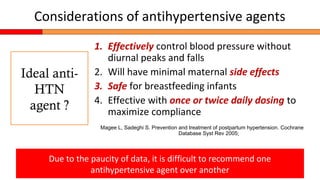 Considerations of antihypertensive agents
1. Effectively control blood pressure without
diurnal peaks and falls
2. Will have minimal maternal side effects
3. Safe for breastfeeding infants
4. Effective with once or twice daily dosing to
maximize compliance
Magee L, Sadeghi S. Prevention and treatment of postpartum hypertension. Cochrane
Database Syst Rev 2005;
Due to the paucity of data, it is difficult to recommend one
antihypertensive agent over another
Ideal anti-
HTN
agent ?
 