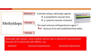 • Centrally acting a adrenergic agonist
 ↓sympathetic vascular tone
 ↓ systemic vascular resistance
• The most common antihypertensive agent ?
because of its well established fetal safety
Although safe option, most authors advise that it should be discontinued
because of its maternal side-effects, e.g:
sedation postural hypotension postnatal depression
Methyldopa
MechanismMechanism
AntenatalAntenatal
PostnatalPostnatal
 