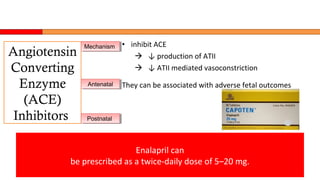 • inhibit ACE
 ↓ production of ATII
 ↓ ATII mediated vasoconstriction
They can be associated with adverse fetal outcomes
Enalapril can
be prescribed as a twice-daily dose of 5–20 mg.
Angiotensin
Converting
Enzyme
(ACE)
Inhibitors
MechanismMechanism
AntenatalAntenatal
PostnatalPostnatal
 