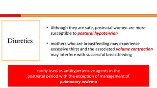 • Although they are safe, postnatal women are more
susceptible to postural hypotension
• mothers who are breastfeeding may experience
excessive thirst and the associated volume contraction
may interfere with successful breastfeeding
rarely used as antihypertensive agents in the
postnatal period with the exception of management of
pulmonary oedema
Diuretics
 