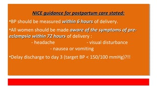 NICE guidance for postpartum care stated:NICE guidance for postpartum care stated:
•BP should be measured within 6 hourswithin 6 hours of delivery.
•All women should be made aware of the symptoms of pre-aware of the symptoms of pre-
eclampsia within 72 hourseclampsia within 72 hours of delivery :
- headache - visual disturbance
- nausea or vomiting
•Delay discharge to day 3 (target BP < 150/100 mmHg)?!!
NICE guidance for postpartum care stated:NICE guidance for postpartum care stated:
•BP should be measured within 6 hourswithin 6 hours of delivery.
•All women should be made aware of the symptoms of pre-aware of the symptoms of pre-
eclampsia within 72 hourseclampsia within 72 hours of delivery :
- headache - visual disturbance
- nausea or vomiting
•Delay discharge to day 3 (target BP < 150/100 mmHg)?!!
 