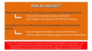 Lewis G. The Confidential Enquiry into Maternal and Child Health (CEMACH). Saving Mothers’ Lives:
Reviewing Maternal Deaths to Make Motherhood Safer - 2003–2005. The Seventh Report on
Confidential Enquiries into Maternal Deaths in the United Kingdom. London: CEMACH; 2007.
How to monitor?How to monitor?
•Regardless of whether anti-HTN given immediately following deliveryRegardless of whether anti-HTN given immediately following delivery
all women should be closely monitored
with regular recordings of BP and fluid balance.
•A minimum of once daily testing of haematological and biochemicalA minimum of once daily testing of haematological and biochemical
indicesindices
may be required initially in cases where there is
concern about thrombocytopenia or renal compromise
How to monitor?How to monitor?
•Regardless of whether anti-HTN given immediately following deliveryRegardless of whether anti-HTN given immediately following delivery
all women should be closely monitored
with regular recordings of BP and fluid balance.
•A minimum of once daily testing of haematological and biochemicalA minimum of once daily testing of haematological and biochemical
indicesindices
may be required initially in cases where there is
concern about thrombocytopenia or renal compromise
 
