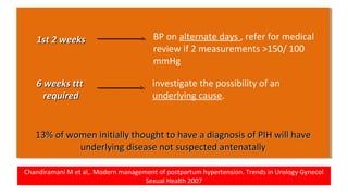 Chandiramani M et al,. Modern management of postpartum hypertension. Trends in Urology Gynecol
Sexual Health 2007
13% of women initially thought to have a diagnosis of PIH will have13% of women initially thought to have a diagnosis of PIH will have
underlying disease not suspected antenatallyunderlying disease not suspected antenatally
13% of women initially thought to have a diagnosis of PIH will have13% of women initially thought to have a diagnosis of PIH will have
underlying disease not suspected antenatallyunderlying disease not suspected antenatally
BP on alternate days , refer for medical
review if 2 measurements >150/ 100
mmHg
investigate the possibility of an
underlying cause.
1st 2 weeks1st 2 weeks
6 weeks ttt6 weeks ttt
requiredrequired
 
