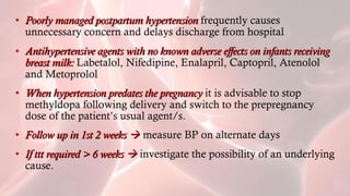 • Poorly managed postpartum hypertensionPoorly managed postpartum hypertension frequently causes
unnecessary concern and delays discharge from hospital
• Antihypertensive agents with no known adverse effects on infants receivingAntihypertensive agents with no known adverse effects on infants receiving
breast milk:breast milk: Labetalol, Nifedipine, Enalapril, Captopril, Atenolol
and Metoprolol
• When hypertension predates the pregnancyWhen hypertension predates the pregnancy it is advisable to stop
methyldopa following delivery and switch to the prepregnancy
dose of the patient’s usual agent/s.
• Follow up in 1st 2 weeksFollow up in 1st 2 weeks  measure BP on alternate days
• If ttt required > 6 weeksIf ttt required > 6 weeks  investigate the possibility of an underlying
cause.
 